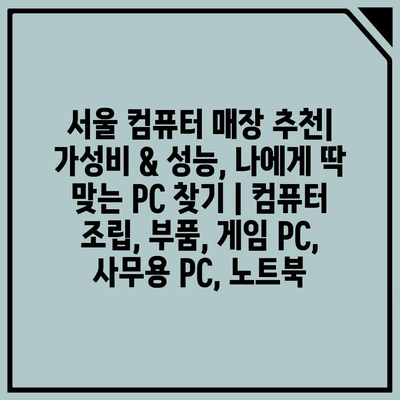 서울 컴퓨터 매장 추천| 가성비 & 성능, 나에게 딱 맞는 PC 찾기 | 컴퓨터 조립, 부품, 게임 PC, 사무용 PC, 노트북